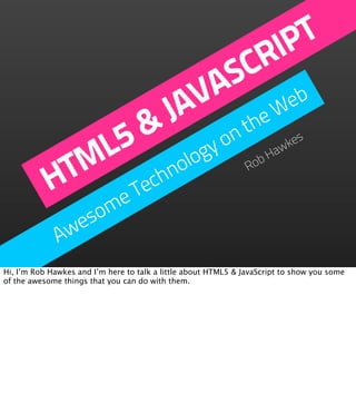IP T
                                           CR
                                         AS b
                                      J V
                                       A the We

                5                on &
              ML            logy      bH
                                        aw
                                          kes


            HT         echno        Ro

                    e T
                  om
               wes
              A
Hi, I’m Rob Hawkes and I’m here to talk a little about HTML5 & JavaScript to show you some
of the awesome things that you can do with them.
 