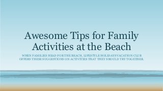 Awesome Tips for Family 
Activities at the Beach 
WHEN FAMILIES HEAD FOR THE BEACH, LIFESTYLE HOLIDAYS VACATION CLUB 
OFFERS THESE SUGGESTIONS ON ACTIVITIES THAT THEY SHOULD TRY TOGETHER. 
 