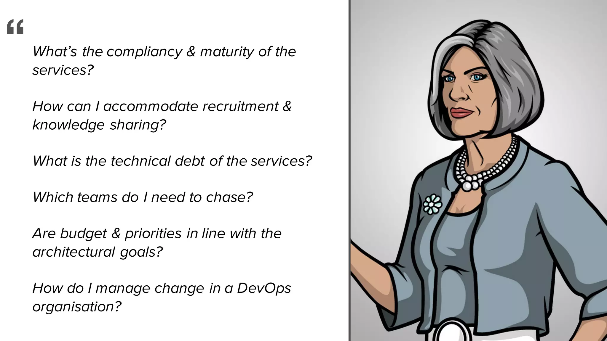 What’s the compliancy & maturity of the
services?
How can I accommodate recruitment &
knowledge sharing?
What is the technical debt of the services?
Which teams do I need to chase?
Are budget & priorities in line with the
architectural goals?
How do I manage change in a DevOps
organisation?
“
 