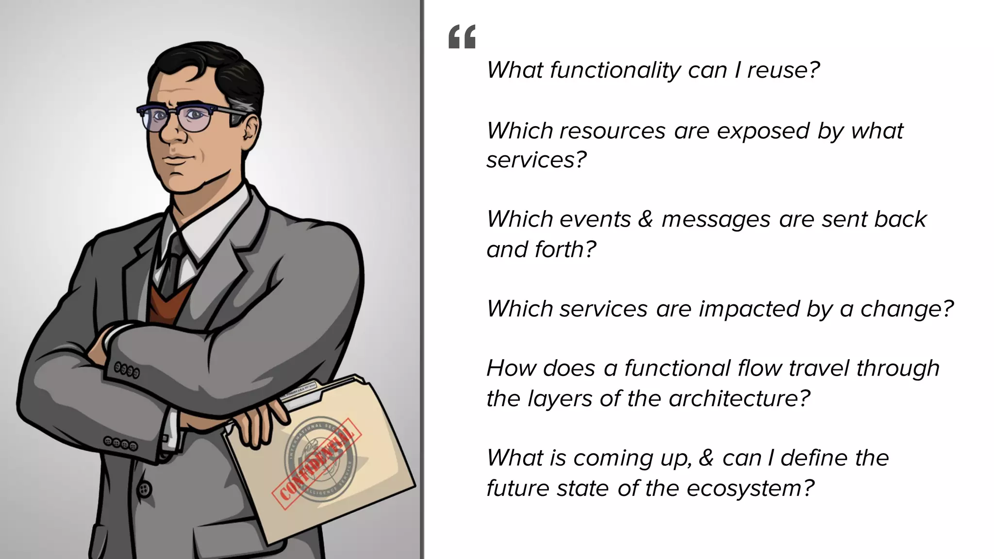 What functionality can I reuse?
Which resources are exposed by what
services?
Which events & messages are sent back
and forth?
Which services are impacted by a change?
How does a functional flow travel through
the layers of the architecture?
What is coming up, & can I define the
future state of the ecosystem?
“
 