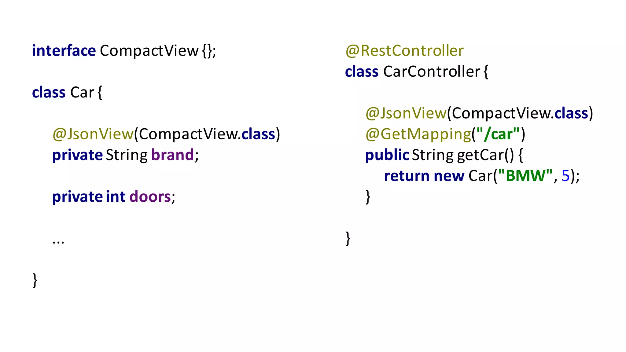 interface	CompactView{};
class	Car	{
@JsonView(CompactView.class)
private	String	brand;
private	int doors;
...
}
@RestController
class	CarController {
@JsonView(CompactView.class)
@GetMapping("/car")
public	String	getCar()	{
return	new	Car("BMW",	5);
}
}
 