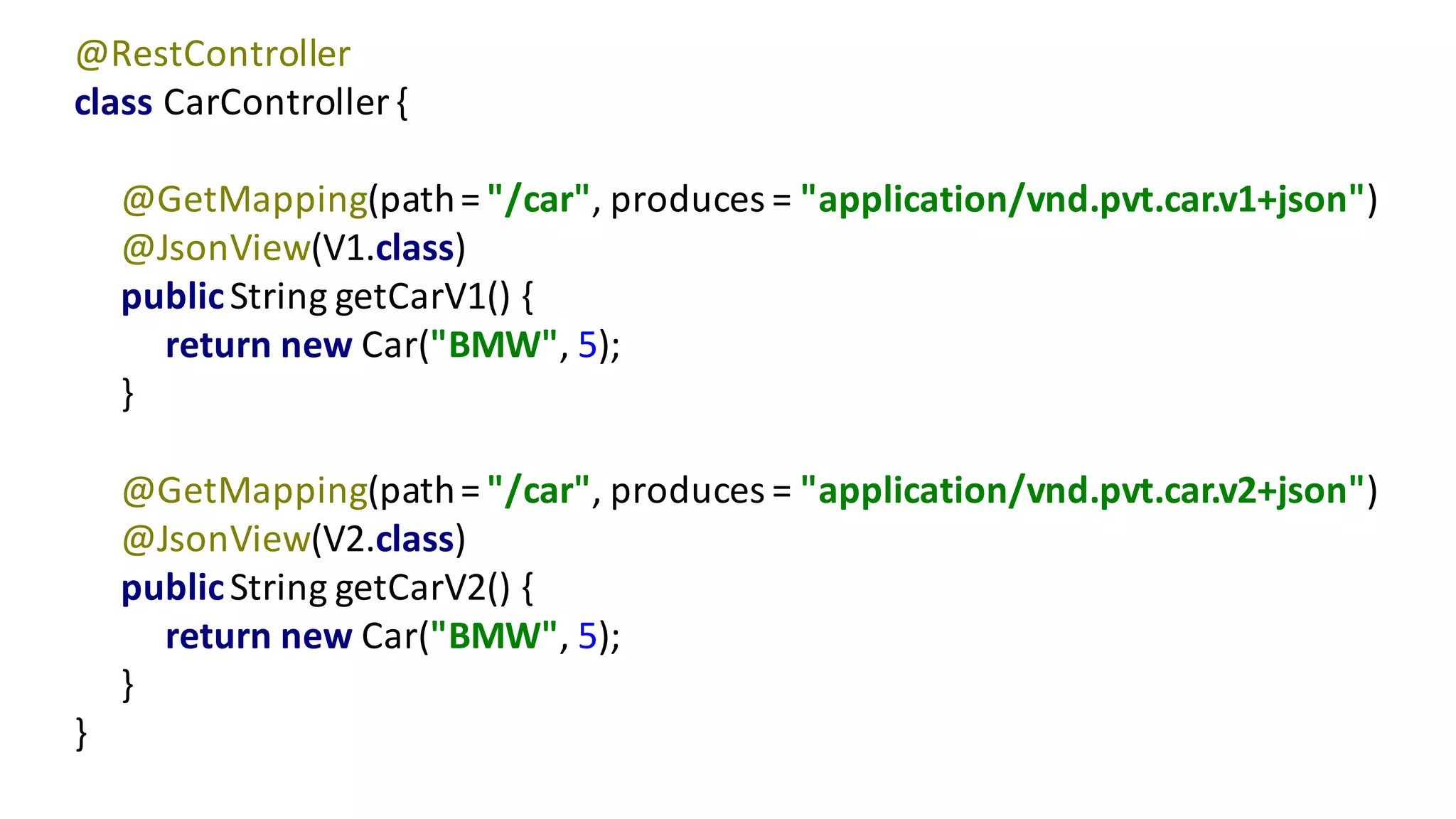 @RestController
class	CarController {
@GetMapping(path	=	"/car",	produces	=	"application/vnd.pvt.car.v1+json")
@JsonView(V1.class)
public	String	getCarV1()	{
return	new	Car("BMW",	5);
}
@GetMapping(path	=	"/car",	produces	=	"application/vnd.pvt.car.v2+json")
@JsonView(V2.class)
public	String	getCarV2()	{
return	new	Car("BMW",	5);
}
}
 