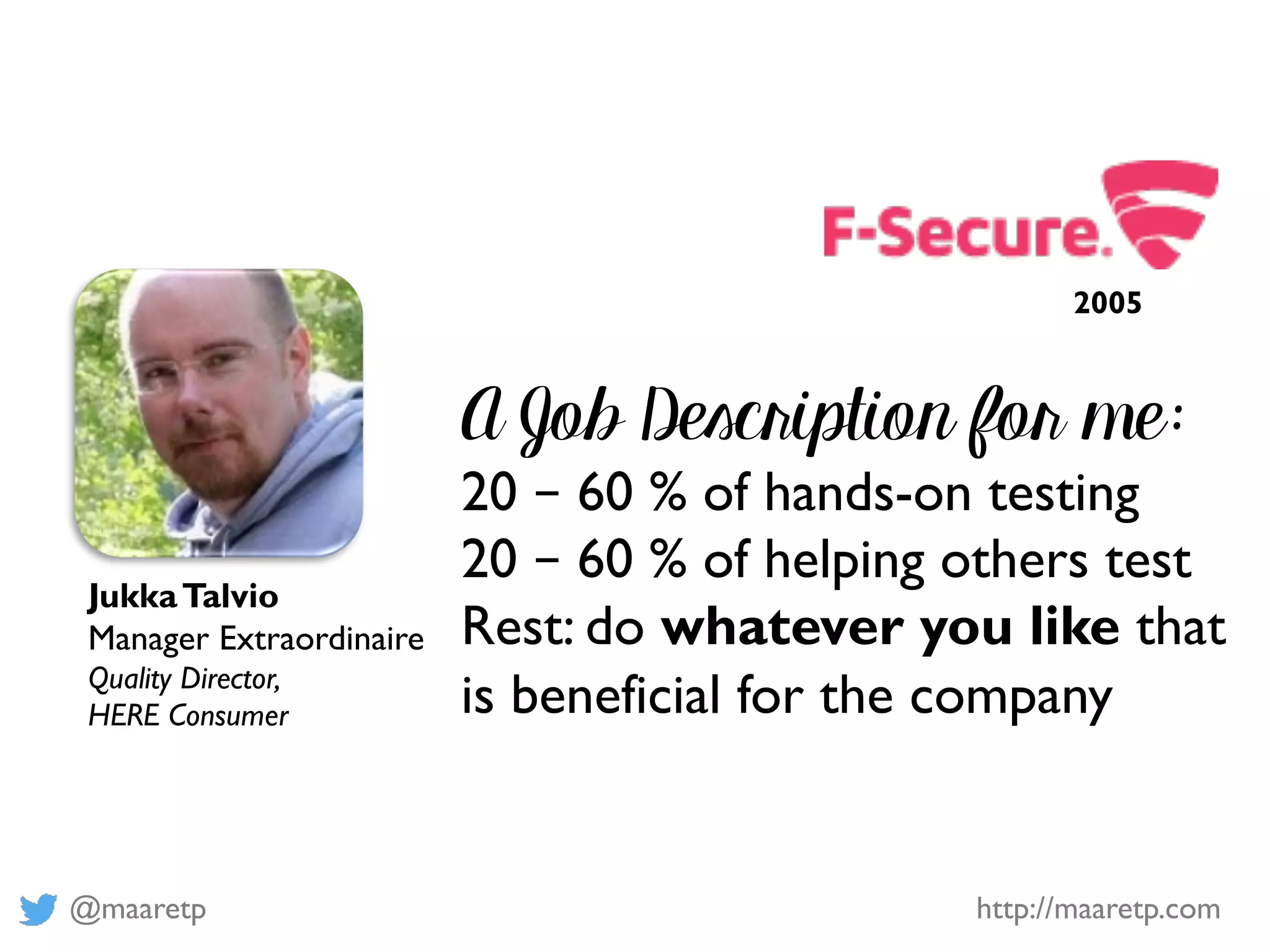 @maaretp http://maaretp.com
A Job Description for me:
20 – 60 % of hands-on testing
20 – 60 % of helping others test
Rest: do whatever you like that
is beneficial for the company
JukkaTalvio
Manager Extraordinaire
Quality Director,
HERE Consumer
2005
 