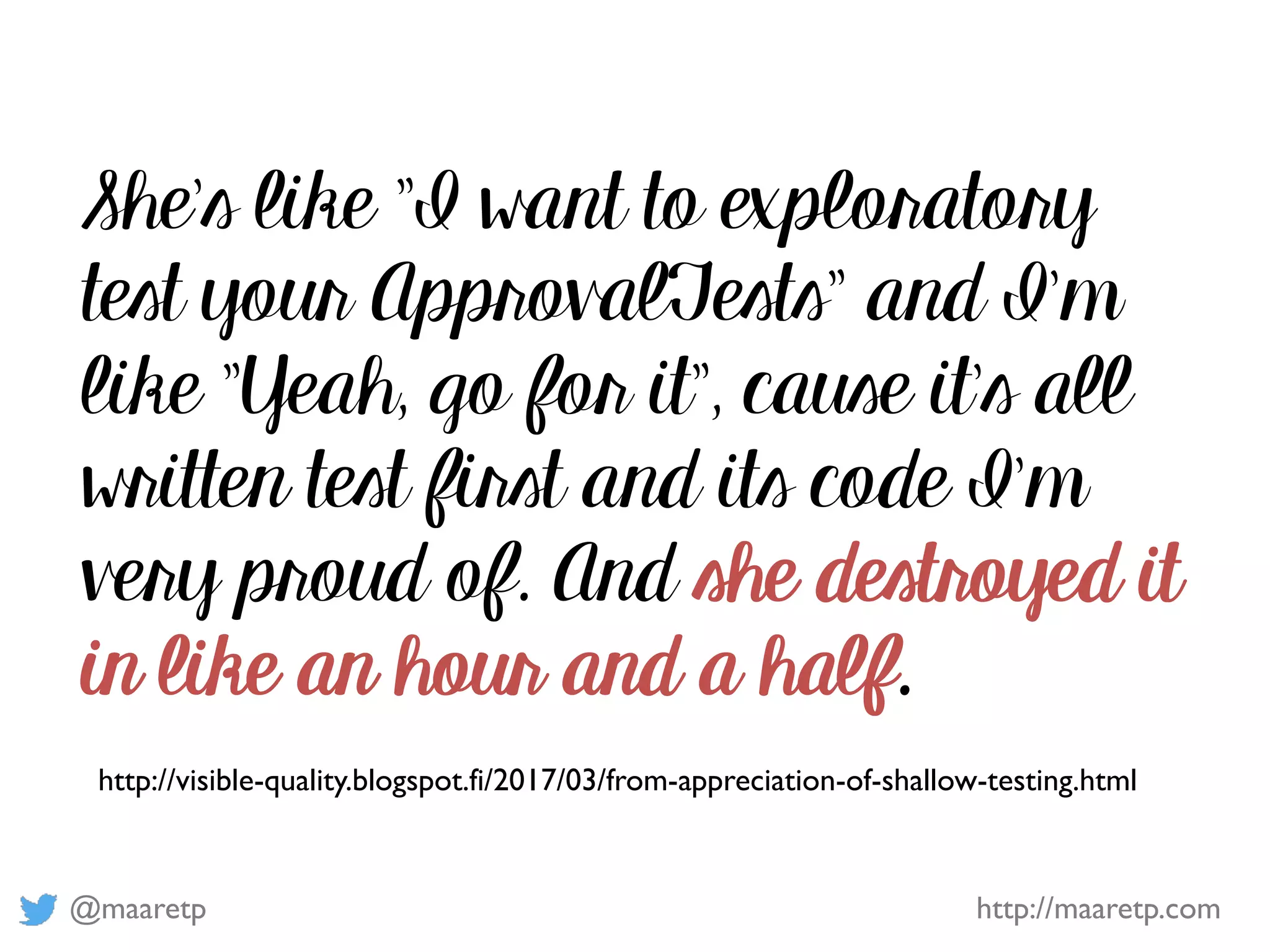 @maaretp http://maaretp.com
http://visible-quality.blogspot.fi/2017/03/from-appreciation-of-shallow-testing.html
She's like "I want to exploratory
test your ApprovalTests" and I'm
like "Yeah, go for it", cause it's all
written test first and its code I'm
very proud of. And she destroyed it
in like an hour and a half.
 