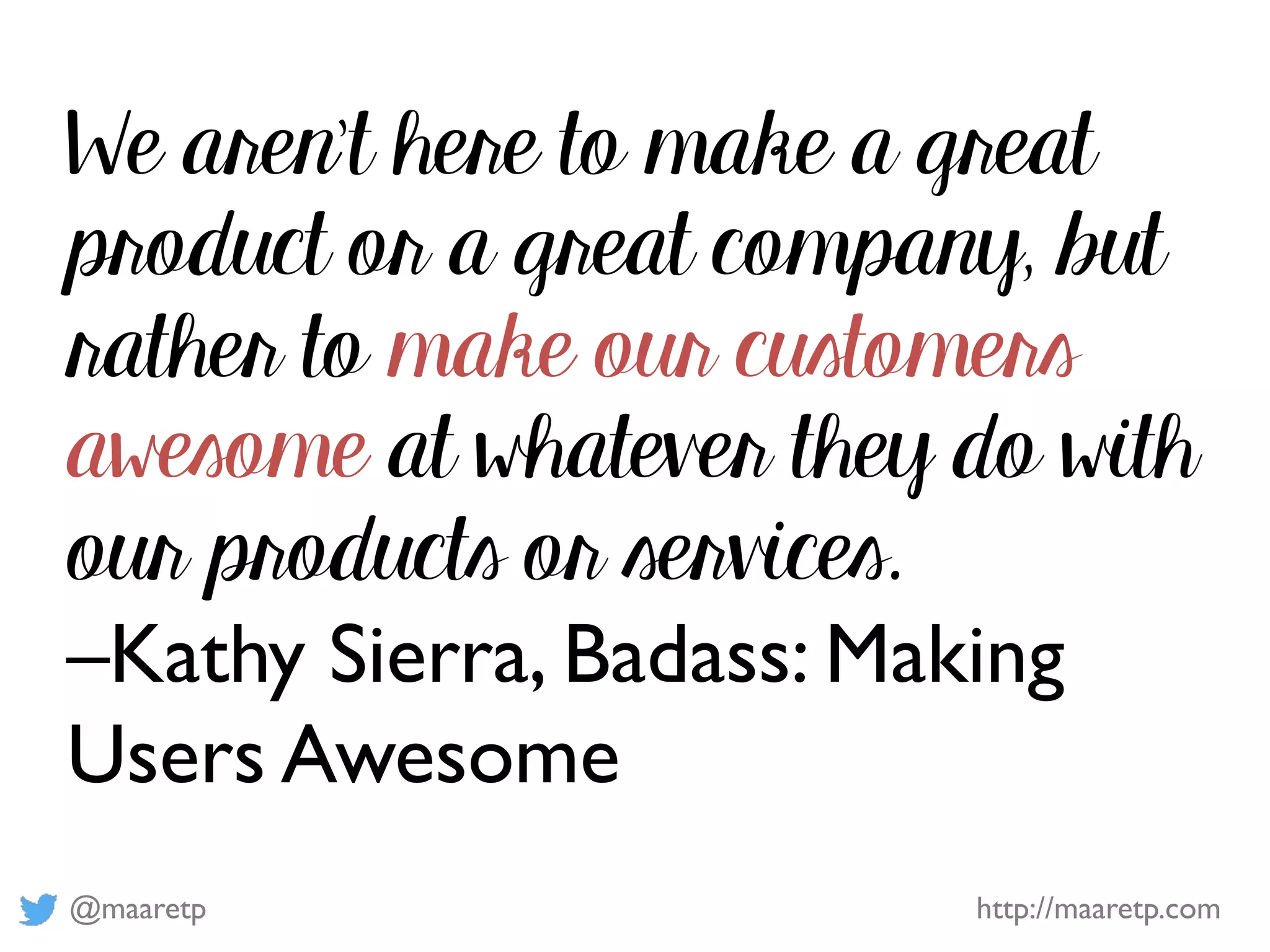 @maaretp http://maaretp.com
We aren’t here to make a great
product or a great company, but
rather to make our customers
awesome at whatever they do with
our products or services.
–Kathy Sierra, Badass: Making
Users Awesome
 