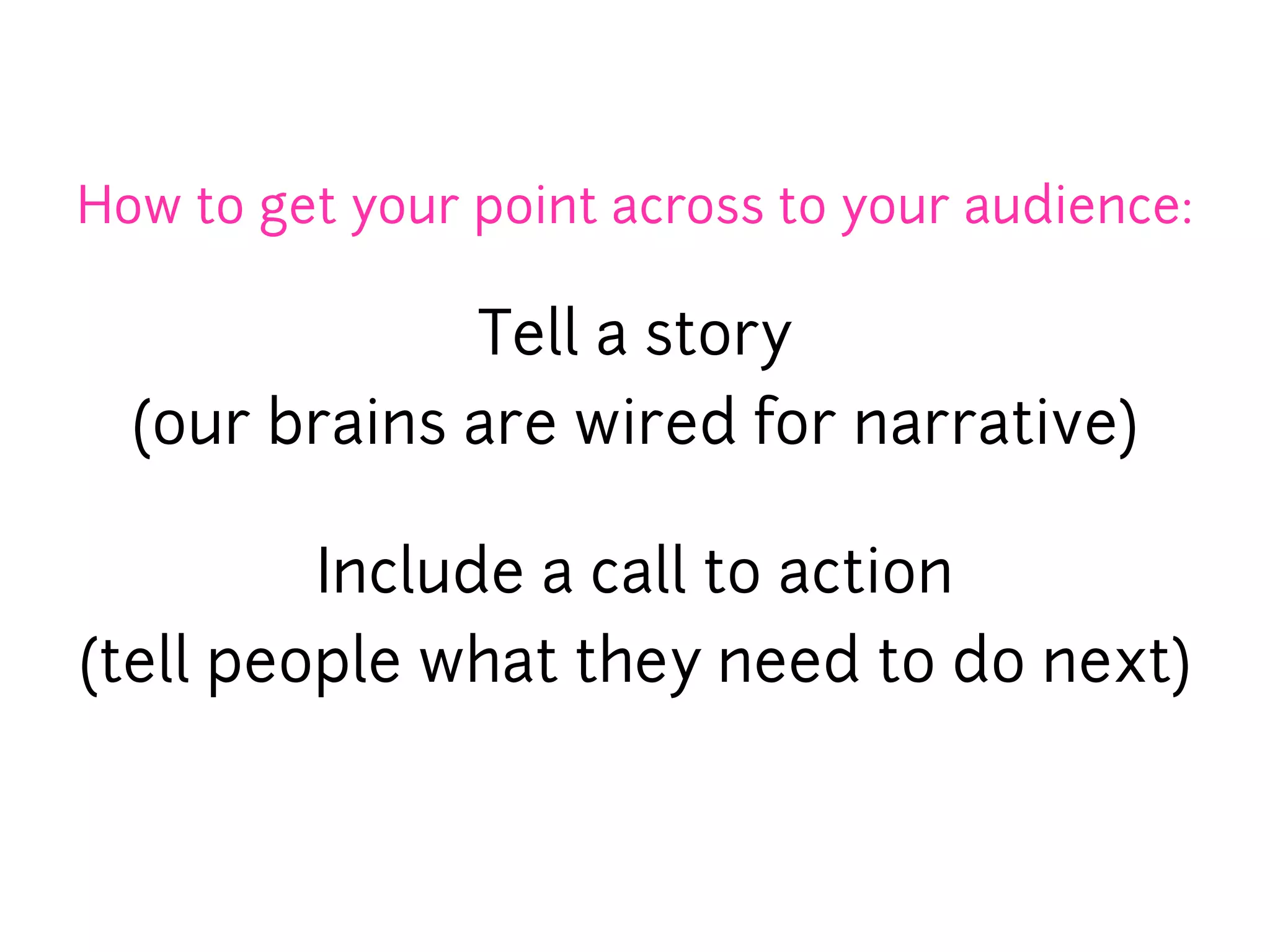 How to get your point across to your audience:

              Tell a story
  (our brains are wired for narrative)

         Include a call to action
(tell people what they need to do next)
 