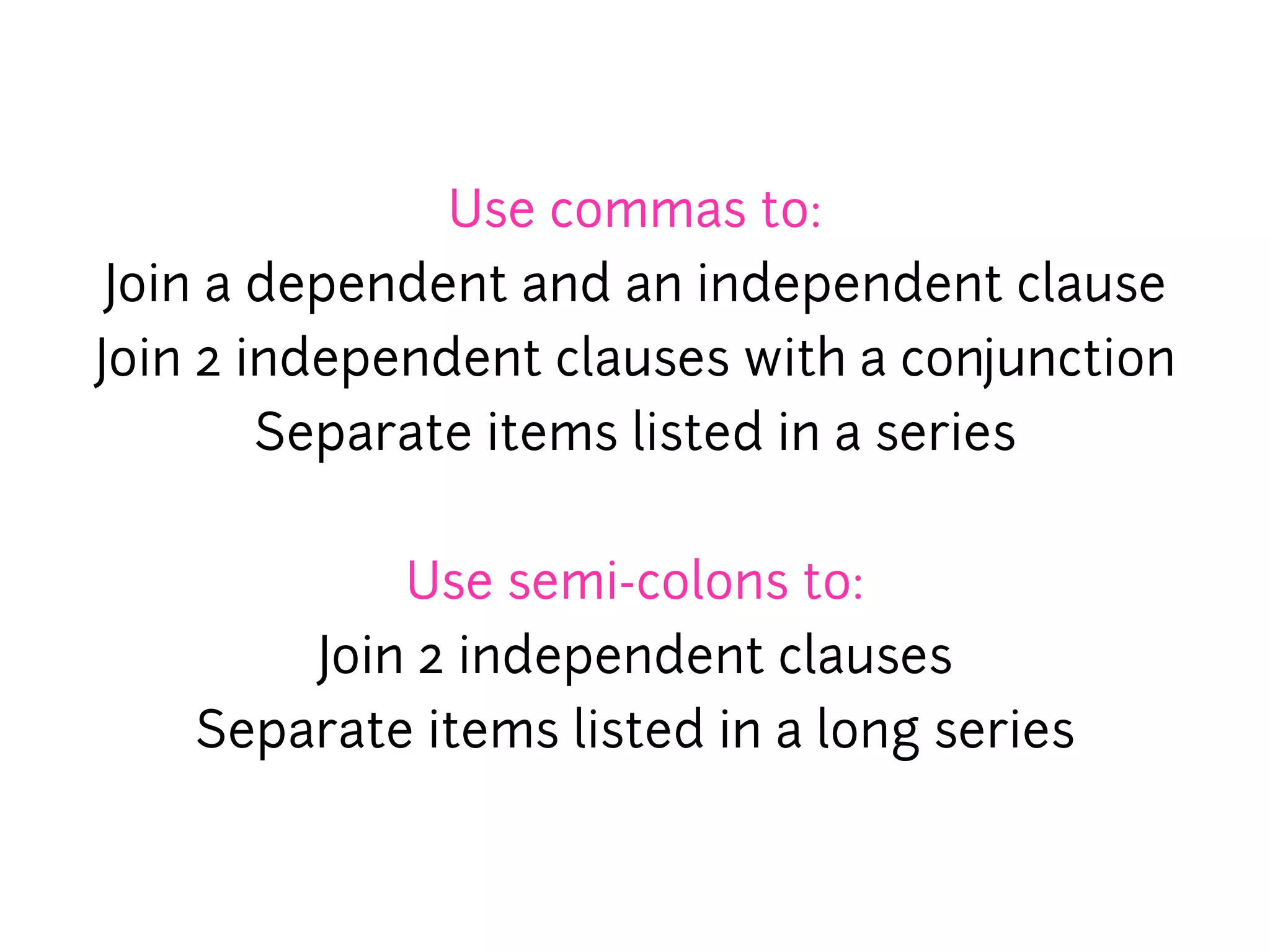 Use commas to:
 Join a dependent and an independent clause
Join 2 independent clauses with a conjunction
        Separate items listed in a series


            Use semi-colons to:
        Join 2 independent clauses
    Separate items listed in a long series
 