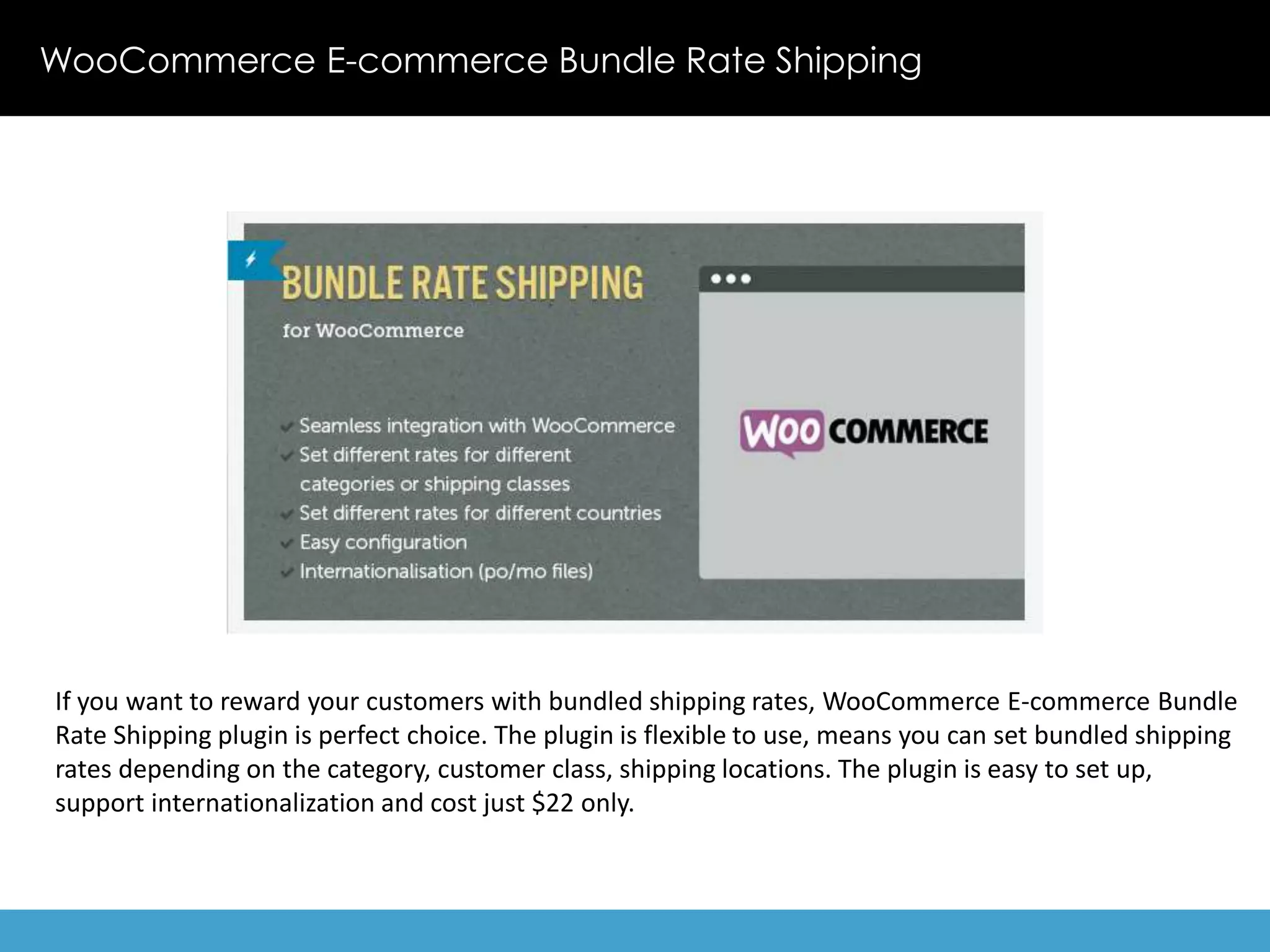 WooCommerce E-commerce Bundle Rate Shipping 
If you want to reward your customers with bundled shipping rates, WooCommerce E-commerce Bundle 
Rate Shipping plugin is perfect choice. The plugin is flexible to use, means you can set bundled shipping 
rates depending on the category, customer class, shipping locations. The plugin is easy to set up, 
support internationalization and cost just $22 only. 
 