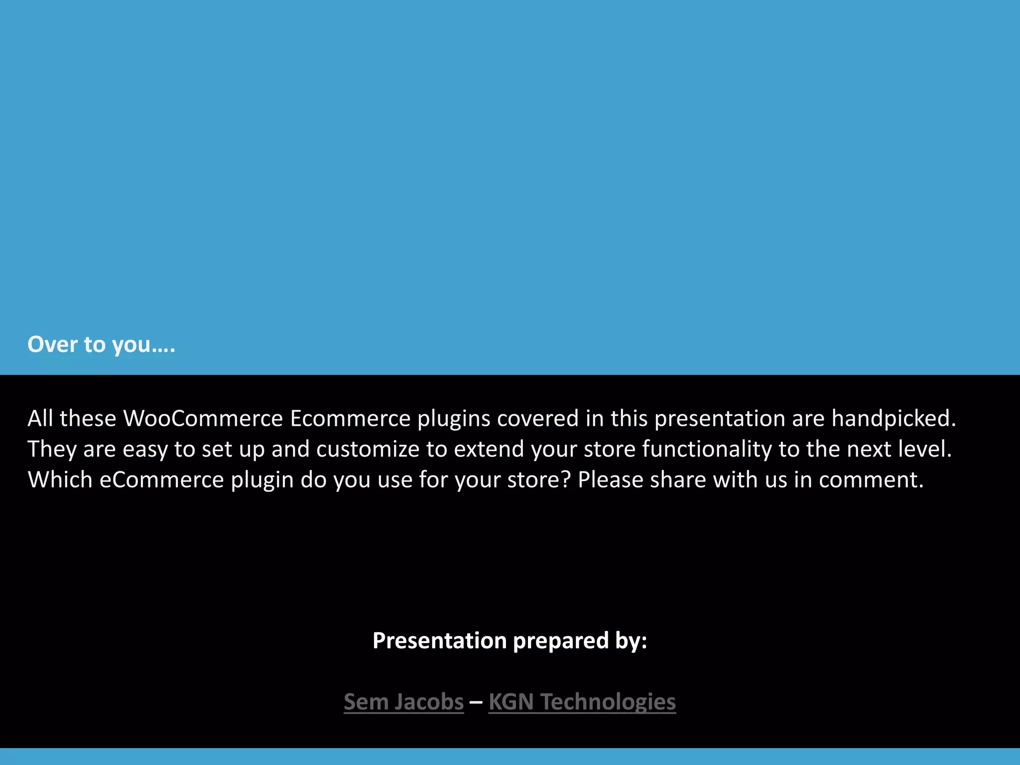 Over to you…. 
All these WooCommerce Ecommerce plugins covered in this presentation are handpicked. 
They are easy to set up and customize to extend your store functionality to the next level. 
Which eCommerce plugin do you use for your store? Please share with us in comment. 
Presentation prepared by: 
Sem Jacobs – KGN Technologies 
