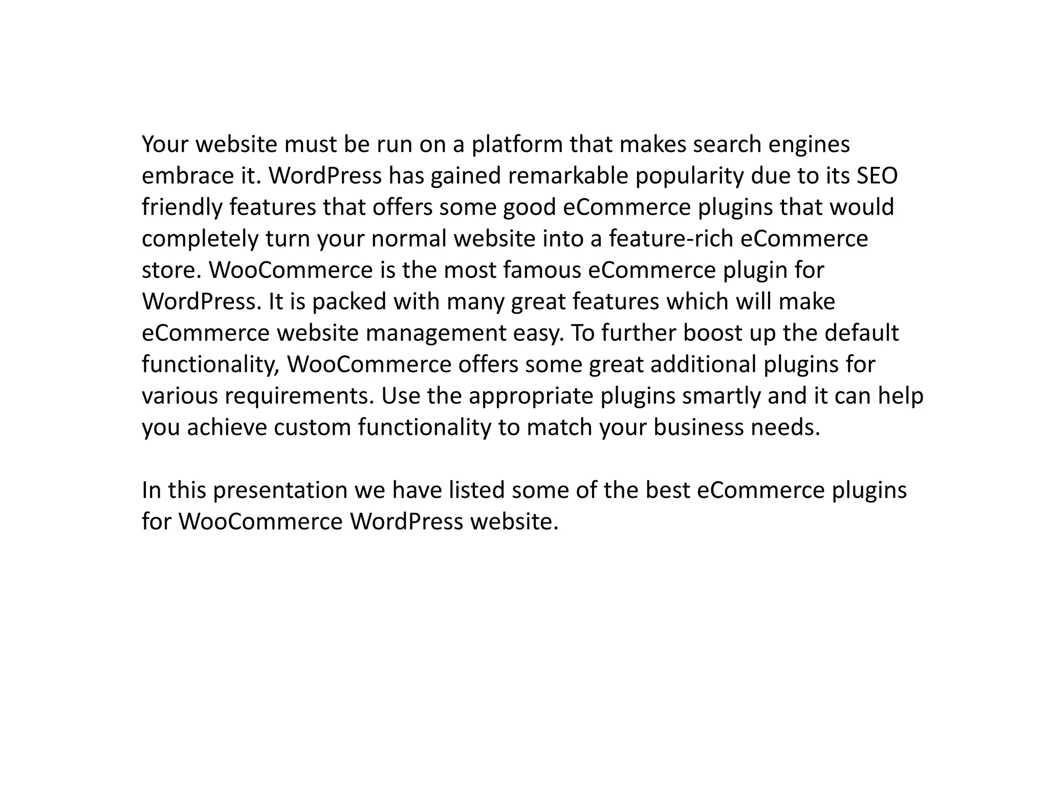 Your website must be run on a platform that makes search engines 
embrace it. WordPress has gained remarkable popularity due to its SEO 
friendly features that offers some good eCommerce plugins that would 
completely turn your normal website into a feature-rich eCommerce 
store. WooCommerce is the most famous eCommerce plugin for 
WordPress. It is packed with many great features which will make 
eCommerce website management easy. To further boost up the default 
functionality, WooCommerce offers some great additional plugins for 
various requirements. Use the appropriate plugins smartly and it can help 
you achieve custom functionality to match your business needs. 
In this presentation we have listed some of the best eCommerce plugins 
for WooCommerce WordPress website. 
 