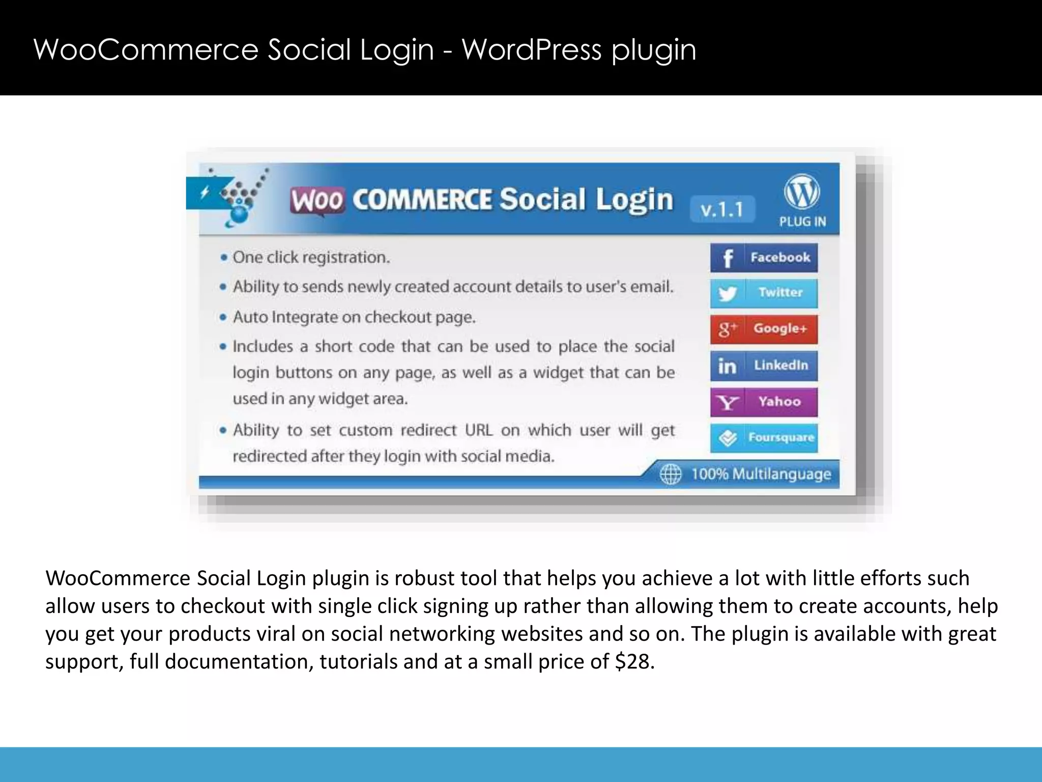 WooCommerce Social Login - WordPress plugin 
WooCommerce Social Login plugin is robust tool that helps you achieve a lot with little efforts such 
allow users to checkout with single click signing up rather than allowing them to create accounts, help 
you get your products viral on social networking websites and so on. The plugin is available with great 
support, full documentation, tutorials and at a small price of $28. 
 