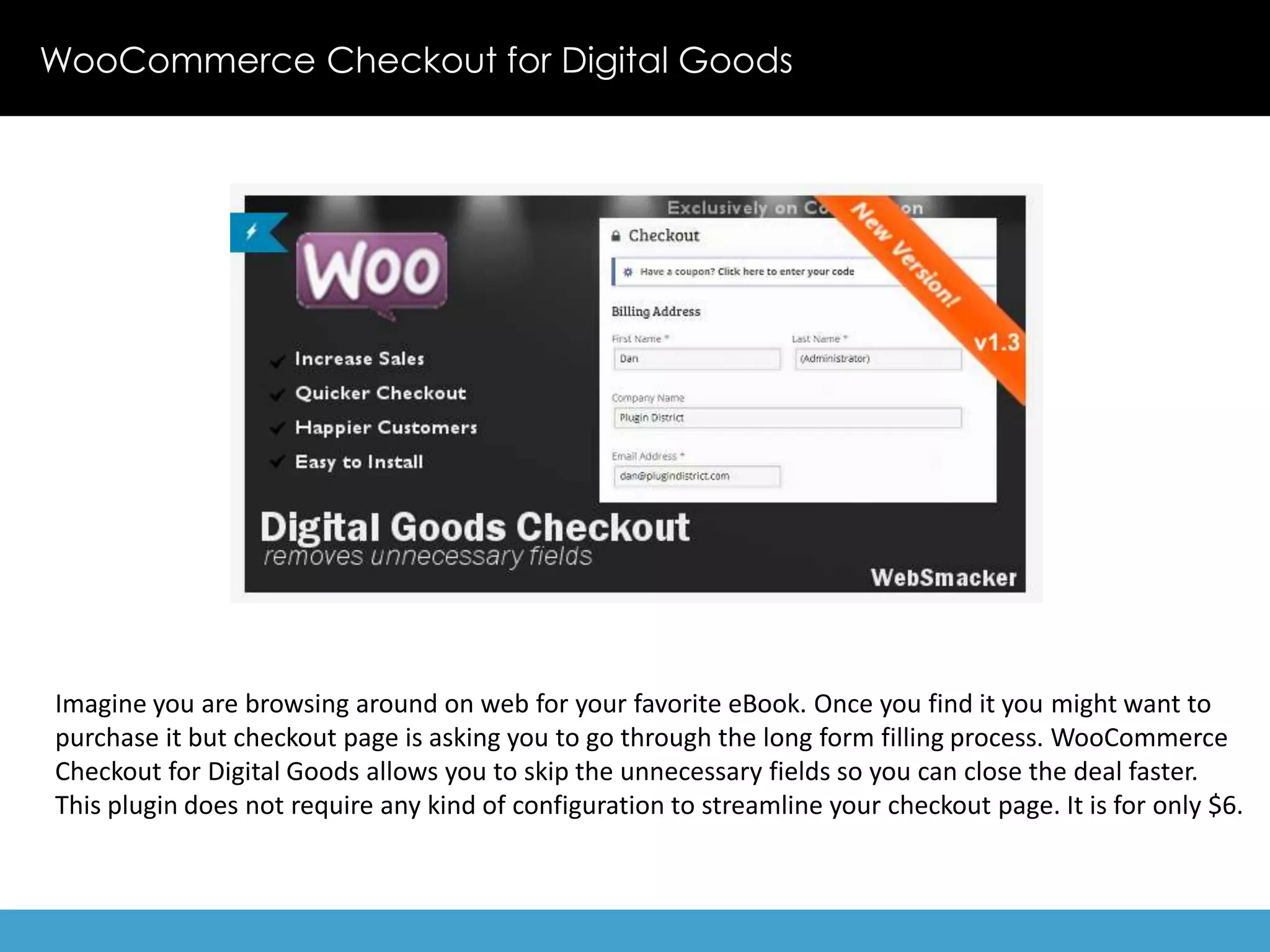 WooCommerce Checkout for Digital Goods 
Imagine you are browsing around on web for your favorite eBook. Once you find it you might want to 
purchase it but checkout page is asking you to go through the long form filling process. WooCommerce 
Checkout for Digital Goods allows you to skip the unnecessary fields so you can close the deal faster. 
This plugin does not require any kind of configuration to streamline your checkout page. It is for only $6. 
 