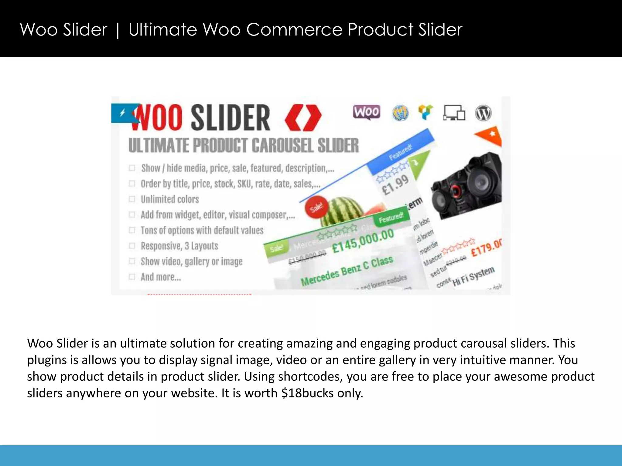 Woo Slider | Ultimate Woo Commerce Product Slider 
Woo Slider is an ultimate solution for creating amazing and engaging product carousal sliders. This 
plugins is allows you to display signal image, video or an entire gallery in very intuitive manner. You 
show product details in product slider. Using shortcodes, you are free to place your awesome product 
sliders anywhere on your website. It is worth $18bucks only. 
 