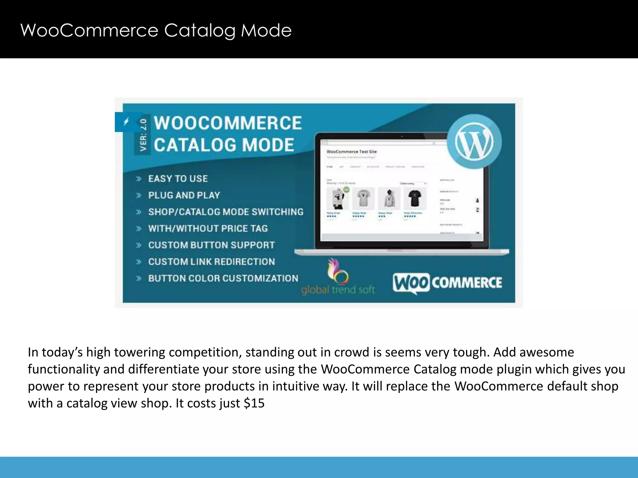 WooCommerce Catalog Mode 
In today’s high towering competition, standing out in crowd is seems very tough. Add awesome 
functionality and differentiate your store using the WooCommerce Catalog mode plugin which gives you 
power to represent your store products in intuitive way. It will replace the WooCommerce default shop 
with a catalog view shop. It costs just $15 
 