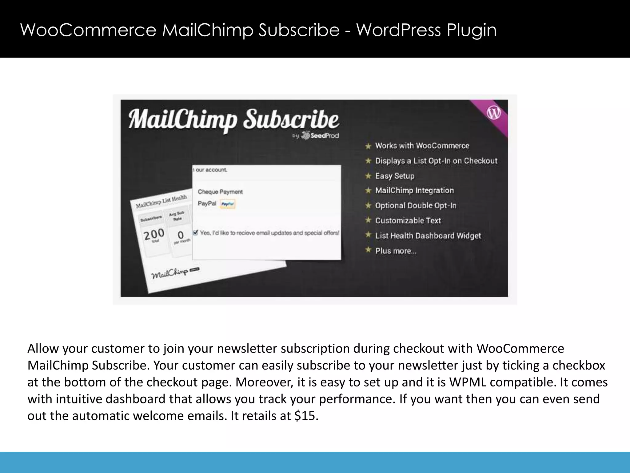 WooCommerce MailChimp Subscribe - WordPress Plugin 
Allow your customer to join your newsletter subscription during checkout with WooCommerce 
MailChimp Subscribe. Your customer can easily subscribe to your newsletter just by ticking a checkbox 
at the bottom of the checkout page. Moreover, it is easy to set up and it is WPML compatible. It comes 
with intuitive dashboard that allows you track your performance. If you want then you can even send 
out the automatic welcome emails. It retails at $15. 
 
