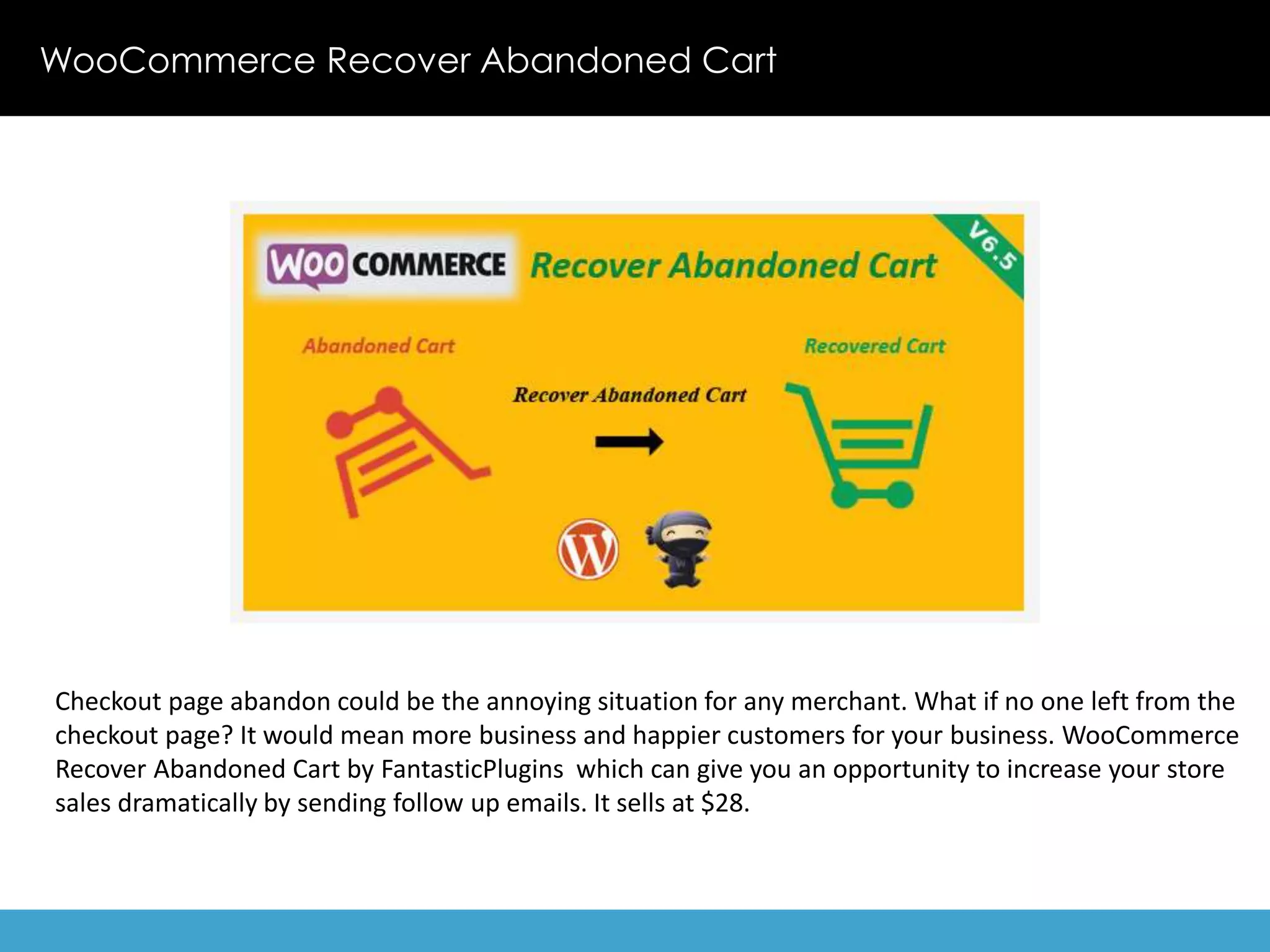 WooCommerce Recover Abandoned Cart 
Checkout page abandon could be the annoying situation for any merchant. What if no one left from the 
checkout page? It would mean more business and happier customers for your business. WooCommerce 
Recover Abandoned Cart by FantasticPlugins which can give you an opportunity to increase your store 
sales dramatically by sending follow up emails. It sells at $28. 
 