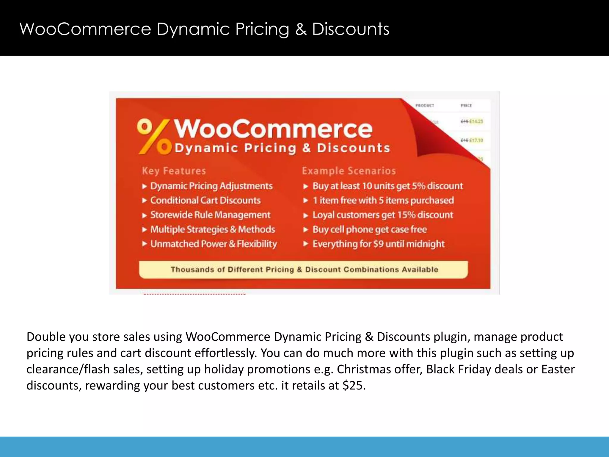 WooCommerce Dynamic Pricing & Discounts 
Double you store sales using WooCommerce Dynamic Pricing & Discounts plugin, manage product 
pricing rules and cart discount effortlessly. You can do much more with this plugin such as setting up 
clearance/flash sales, setting up holiday promotions e.g. Christmas offer, Black Friday deals or Easter 
discounts, rewarding your best customers etc. it retails at $25. 
 