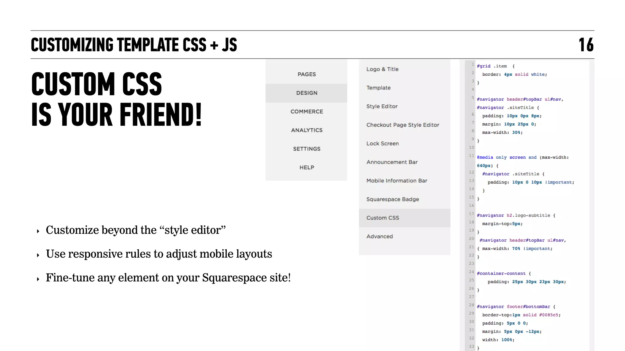 CUSTOM CSS  
IS YOUR FRIEND!
CUSTOMIZING TEMPLATE CSS + JS 16
‣ Customize beyond the “style editor”
‣ Use responsive rules to adjust mobile layouts
‣ Fine-tune any element on your Squarespace site!
 