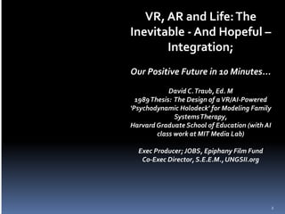 VR, AR and Life:The
Inevitable - And Hopeful –
Integration;
Our Positive Future in 10 Minutes...
David C.Traub, Ed. M
1989Thesis: The Design of aVR/AI-Powered
‘Psychodynamic Holodeck’ for Modeling Family
SystemsTherapy,
Harvard Graduate School of Education (with AI
class work at MIT Media Lab)
Exec Producer; JOBS, Epiphany Film Fund
Co-Exec Director, S.E.E.M.,UNGSII.org
2
 