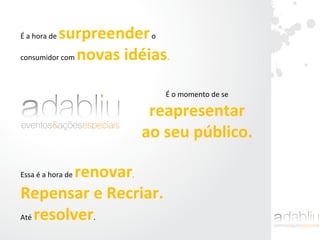 É	
  a	
  hora	
  de	
  surpreender	
  o	
  	
  
consumidor	
  com	
  novas	
  idéias.	
  
	
  
É	
  o	
  momento	
  de	
  se	
  	
  
reapresentar	
  	
  
ao	
  seu	
  público.	
  	
  
Essa	
  é	
  a	
  hora	
  de	
  renovar,	
  	
  
Repensar	
  e	
  Recriar.	
  	
  
Até	
  resolver.	
  
 