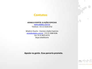 Aposte	
  na	
  gente.	
  Essa	
  parceria	
  promete.	
  
ADABLIU	
  EVENTOS	
  	
  &	
  AÇÕES	
  ESPECIAIS	
  
www.adabliu.com.br 	
  
Telefone:	
  +55	
  21	
  4126-­‐6732	
  
	
  
Wladimir	
  Duarte	
  –	
  Eventos	
  e	
  Ações	
  Especiais	
  
wladi@adabliu.com.br	
  	
  |	
  55	
  21	
  2288-­‐8186	
  
Cel.	
  55	
  21	
  8072-­‐8775	
  
Skype:wladiduarte	
  	
  
	
  
Contatos	
  
 