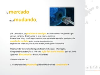 O	
  mercado	
  	
  
está	
  mudando.	
  	
  
Até	
  7	
  anos	
  atrás,	
  os	
  produtos	
  e	
  serviços	
  estavam	
  virando	
  um	
  grande	
  lugar	
  
comum	
  e	
  a	
  forma	
  de	
  comunicar	
  ia	
  pelo	
  mesmo	
  caminho.	
  
Para	
  se	
  livrar	
  disso,	
  o	
  país	
  experimentou	
  uma	
  verdadeira	
  revolução	
  no	
  número	
  de	
  
canais	
  de	
  contato	
  entre	
  marcas	
  e	
  consumidores.	
  	
  
Hoje	
  em	
  dia,	
  vale	
  tudo	
  para	
  chamar	
  a	
  atenção	
  de	
  quem	
  vai	
  comprar.	
  
O	
  consumidor	
  é	
  diariamente	
  impactado	
  com	
  milhares	
  de	
  informações.	
  	
  
Para	
  prender	
  sua	
  atenção,	
  só	
  com	
  uma	
  ação	
  feita	
  sob	
  medida	
  para	
  ele.	
  Uma	
  
ação	
  mais	
  direcionada	
  e	
  menos	
  pulverizada.	
  	
  
	
  
Vivemos	
  uma	
  nova	
  era.	
  	
  
	
  
A	
  sua	
  empresa	
  está	
  preparada	
  para	
  este	
  novo	
  Ipo	
  de	
  consumidor?	
  	
  
 