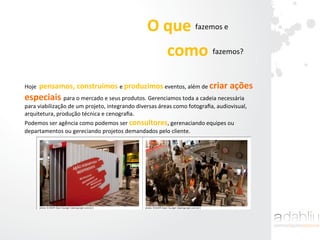 O	
  que	
  	
  	
  	
  	
  	
  fazemos	
  e	
  	
  
como	
  	
  	
  	
  fazemos?	
  
Hoje	
  	
  pensamos,	
  construímos	
  e	
  produzimos	
  eventos,	
  além	
  de	
  criar	
  ações	
  
especiais	
  para	
  o	
  mercado	
  e	
  seus	
  produtos.	
  Gerenciamos	
  toda	
  a	
  cadeia	
  necessária	
  
para	
  viabilização	
  de	
  um	
  projeto,	
  integrando	
  diversas	
  áreas	
  como	
  fotograﬁa,	
  audiovisual,	
  
arquitetura,	
  produção	
  técnica	
  e	
  cenograﬁa.	
  
Podemos	
  ser	
  agência	
  como	
  podemos	
  ser	
  consultores,	
  gerenaciando	
  equipes	
  ou	
  
departamentos	
  ou	
  gereciando	
  projetos	
  demandados	
  pelo	
  cliente.	
  
 