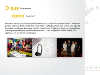 Em	
  outras	
  palavras:	
  Criamos	
  soluções	
  diferenciadas	
  e	
  capazes	
  de	
  trazer	
  resultados	
  saIsfatórios	
  
para	
  as	
  empresas.	
  Também	
  fazemos	
  ações	
  simples	
  e	
  eﬁcazes,	
  aﬁnal,	
  para	
  sermos	
  uma	
  agência	
  
completa,	
  nos	
  adequar	
  à	
  verba	
  do	
  cliente	
  é	
  fundamental.	
  Produzimos	
  desde	
  um	
  simples	
  folder	
  
até	
  um	
  grande	
  evento	
  de	
  experiência	
  com	
  a	
  marca.	
  Tudo	
  isso	
  pra	
  não	
  sermos	
  apenas	
  uma	
  
agência,	
  e	
  sim	
  um	
  parceiro	
  estratégico.	
  
O	
  que	
  	
  	
  	
  	
  	
  fazemos	
  e	
  	
  
como	
  	
  	
  	
  fazemos?	
  
 