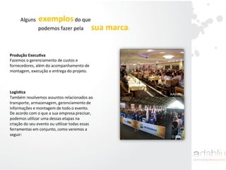Produção	
  ExecuAva	
  	
  
Fazemos	
  o	
  gerenciamento	
  de	
  custos	
  e	
  
fornecedores,	
  além	
  do	
  acompanhamento	
  de	
  
montagem,	
  execução	
  e	
  entrega	
  do	
  projeto.	
  	
  
	
  
	
  
	
  
LogísAca	
  	
  
Também	
  resolvemos	
  assuntos	
  relacionados	
  ao	
  
transporte,	
  armazenagem,	
  gerenciamento	
  de	
  
informações	
  e	
  montagem	
  de	
  todo	
  o	
  evento.	
  
De	
  acordo	
  com	
  o	
  que	
  a	
  sua	
  empresa	
  precisar,	
  
podemos	
  uIlizar	
  uma	
  dessas	
  etapas	
  na	
  
criação	
  do	
  seu	
  evento	
  ou	
  uIlizar	
  todas	
  essas	
  
ferramentas	
  em	
  conjunto,	
  como	
  veremos	
  a	
  
seguir:	
  
AAVURJ
O DIA
Alguns	
  	
  exemplos	
  do	
  que	
  	
  
podemos	
  fazer	
  pela	
  	
  	
  	
  	
  	
  sua	
  marca:	
  	
  
 