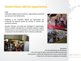 Contra	
  fatos	
  não	
  há	
  argumentos.	
  	
  
CASE	
  
InsItuição:	
  Médicos	
  Sem	
  Fronteiras,	
  organização	
  humanitária	
  
que	
  atua	
  em	
  mais	
  de	
  60	
  países.	
  	
  
Problema	
   a	
   ser	
   resolvido:	
   Apesar	
   da	
   organização	
   ser	
  
conhecida	
   em	
   diversas	
   partes	
   do	
   mundo,	
   o	
   mesmo	
   não	
  
acontecia	
  no	
  Brasil.	
  	
  
Solução:	
   Planejar	
   uma	
   ação	
   que	
   divulgasse	
   a	
   organização,	
  
ﬁzesse	
  o	
  público	
  interagir	
  com	
  o	
  conteúdo	
  exposto	
  e	
  captar	
  
doadores	
  para	
  a	
  causa	
  humanitária.	
  Com	
  essa	
  visão	
  criamos	
  
a	
  Exposição	
  InteraIva	
  Médicos	
  Sem	
  Fronteiras	
  no	
  Mundo.	
  	
  
Resultado:	
  	
  
• 10	
  mil	
  quilômetros	
  de	
  iInerância;	
  
• 	
  Do	
  custo	
  total	
  da	
  ação,	
  economia	
  de	
  48%	
  em	
  parcerias;	
  
• Superando	
  1	
  milhão	
  de	
  visitantes	
  em	
  2	
  anos	
  e	
  meio	
  de	
  ação.	
  
• 	
  Mais	
  de	
  21	
  mil	
  reais	
  arrecadados	
  em	
  doações;	
  
	
  
 