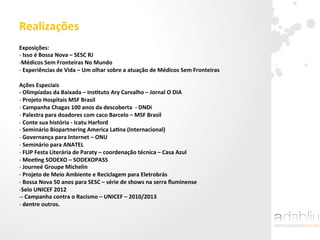 Realizações	
  
Exposições:	
  
-­‐ 	
  Isso	
  é	
  Bossa	
  Nova	
  –	
  SESC	
  RJ	
  
-­‐ Médicos	
  Sem	
  Fronteiras	
  No	
  Mundo	
  
-­‐ 	
  Experiências	
  de	
  Vida	
  –	
  Um	
  olhar	
  sobre	
  a	
  atuação	
  de	
  Médicos	
  Sem	
  Fronteiras	
  
Ações	
  Especiais	
  
-­‐	
  Olimpíadas	
  da	
  Baixada	
  –	
  InsAtuto	
  Ary	
  Carvalho	
  –	
  Jornal	
  O	
  DIA	
  
-­‐ 	
  Projeto	
  Hospitais	
  MSF	
  Brasil	
  
-­‐ 	
  Campanha	
  Chagas	
  100	
  anos	
  da	
  descoberta	
  	
  -­‐	
  DNDi	
  
-­‐ 	
  Palestra	
  para	
  doadores	
  com	
  caco	
  Barcelo	
  –	
  MSF	
  Brasil	
  
-­‐ 	
  Conte	
  sua	
  história	
  -­‐	
  Icatu	
  Harford	
  
-­‐ 	
  Seminário	
  Biopartnering	
  America	
  LaAna	
  (Internacional)	
  
-­‐ 	
  Governança	
  para	
  Internet	
  –	
  ONU	
  	
  
-­‐ 	
  Seminário	
  para	
  ANATEL	
  
-­‐ 	
  FLIP	
  Festa	
  Literária	
  de	
  Paraty	
  –	
  coordenação	
  técnica	
  –	
  Casa	
  Azul	
  
-­‐ 	
  MeeAng	
  SODEXO	
  –	
  SODEXOPASS	
  
-­‐ 	
  Journeé	
  Groupe	
  Michelin	
  
-­‐ 	
  Projeto	
  de	
  Meio	
  Ambiente	
  e	
  Reciclagem	
  para	
  Eletrobrás	
  
-­‐ 	
  Bossa	
  Nova	
  50	
  anos	
  para	
  SESC	
  –	
  série	
  de	
  shows	
  na	
  serra	
  ﬂuminense	
  
-­‐ Selo	
  UNICEF	
  2012	
  
-­‐ -­‐	
  Campanha	
  contra	
  o	
  Racismo	
  –	
  UNICEF	
  –	
  2010/2013	
  
-­‐ 	
  dentre	
  outros.	
  	
  
	
  
 