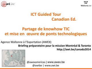 ICT Guided Tour 
Canadian Ed. 
Partage de knowhow TIC 
et mise en oeuvre de ponts technologiques 
Agence Wallonne à l’Exportation (AWEX) 
Briefing préparatoire pour la mission Montréal & Toronto 
http://awt.be/canada2014 
@awexamericas | www.awex.be 
@awtbe | www.awt.be 
 