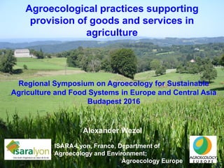 Agroecological practices supporting
provision of goods and services in
agriculture
Alexander Wezel
ISARA-Lyon, France, Department of
Agroecology and Environment;
Agroecology Europe
Regional Symposium on Agroecology for Sustainable
Agriculture and Food Systems in Europe and Central Asia
Budapest 2016
 