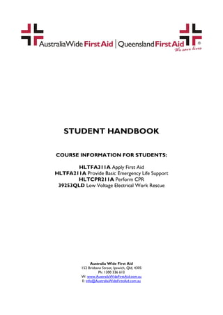 STUDENT HANDBOOK

COURSE INFORMATION FOR STUDENTS:

        HLTFA311A Apply First Aid
HLTFA211A Provide Basic Emergency Life Support
       HLTCPR211A Perform CPR
 39253QLD Low Voltage Electrical Work Rescue




                Australia Wide First Aid
          152 Brisbane Street, Ipswich, Qld, 4305
                    Ph: 1300 336 613
          W: www.AustrailaWideFirstAid.com.au
          E: info@AustraliaWideFirstAid.com.au
 