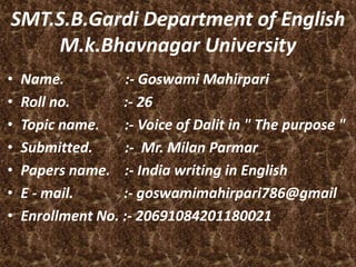• Name. :- Goswami Mahirpari
• Roll no. :- 26
• Topic name. :- Voice of Dalit in " The purpose "
• Submitted. :- Mr. Milan Parmar
• Papers name. :- India writing in English
• E - mail. :- goswamimahirpari786@gmail
• Enrollment No. :- 20691084201180021
SMT.S.B.Gardi Department of English
M.k.Bhavnagar University
 