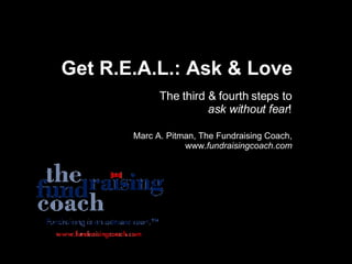 Get R.E.A.L.: Ask & Love The third & fourth steps to  ask without fear ! Marc A. Pitman, The Fundraising Coach, www. fundraisingcoach.com 