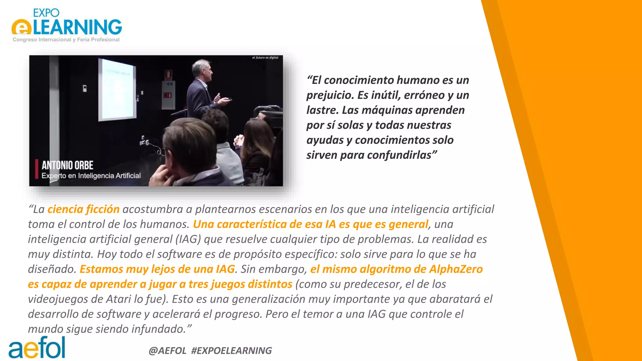 “
@AEFOL #EXPOELEARNING
“La ciencia ficción acostumbra a plantearnos escenarios en los que una inteligencia artificial
toma el control de los humanos. Una característica de esa IA es que es general, una
inteligencia artificial general (IAG) que resuelve cualquier tipo de problemas. La realidad es
muy distinta. Hoy todo el software es de propósito específico: solo sirve para lo que se ha
diseñado. Estamos muy lejos de una IAG. Sin embargo, el mismo algoritmo de AlphaZero
es capaz de aprender a jugar a tres juegos distintos (como su predecesor, el de los
videojuegos de Atari lo fue). Esto es una generalización muy importante ya que abaratará el
desarrollo de software y acelerará el progreso. Pero el temor a una IAG que controle el
mundo sigue siendo infundado.”
“El conocimiento humano es un
prejuicio. Es inútil, erróneo y un
lastre. Las máquinas aprenden
por sí solas y todas nuestras
ayudas y conocimientos solo
sirven para confundirlas”
 