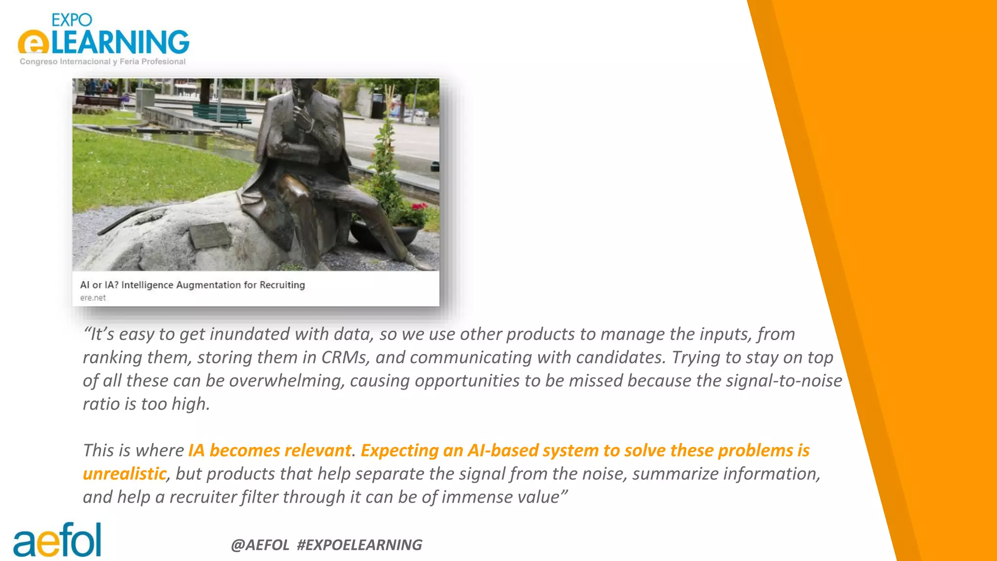 “
@AEFOL #EXPOELEARNING
“It’s easy to get inundated with data, so we use other products to manage the inputs, from
ranking them, storing them in CRMs, and communicating with candidates. Trying to stay on top
of all these can be overwhelming, causing opportunities to be missed because the signal-to-noise
ratio is too high.
This is where IA becomes relevant. Expecting an AI-based system to solve these problems is
unrealistic, but products that help separate the signal from the noise, summarize information,
and help a recruiter filter through it can be of immense value”
 