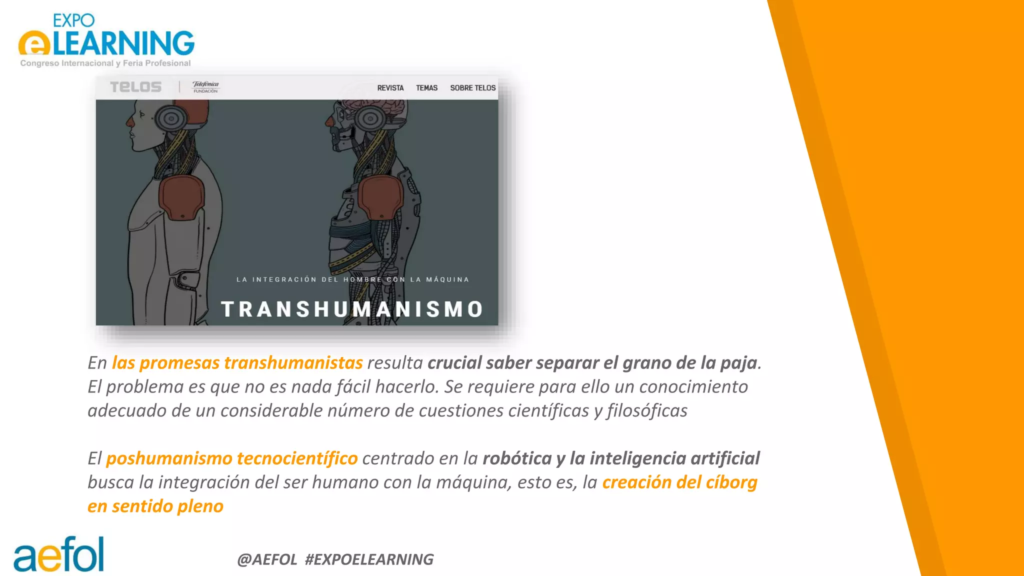 “
@AEFOL #EXPOELEARNING
En las promesas transhumanistas resulta crucial saber separar el grano de la paja.
El problema es que no es nada fácil hacerlo. Se requiere para ello un conocimiento
adecuado de un considerable número de cuestiones científicas y filosóficas
El poshumanismo tecnocientífico centrado en la robótica y la inteligencia artificial
busca la integración del ser humano con la máquina, esto es, la creación del cíborg
en sentido pleno
 