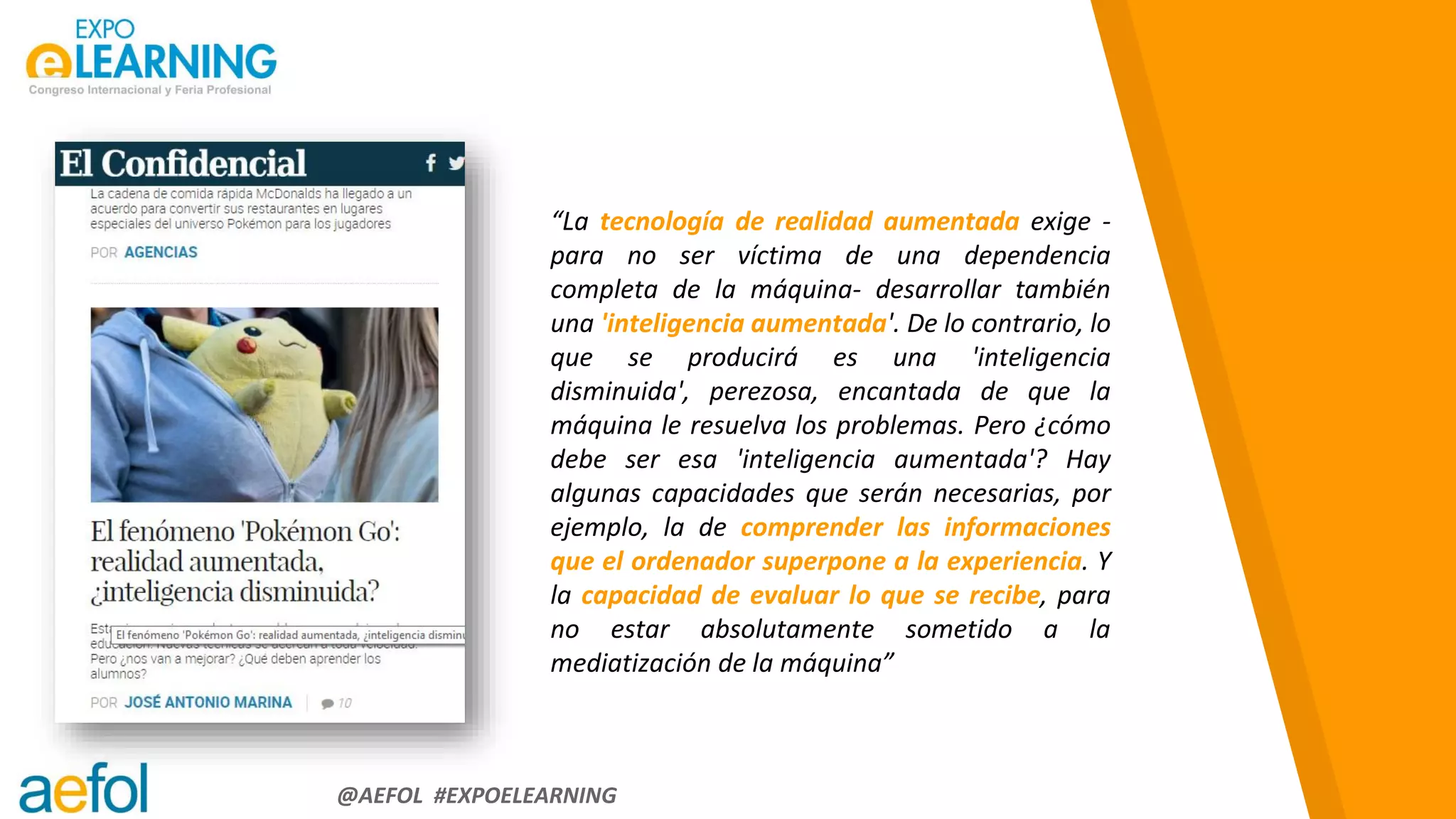 “
@AEFOL #EXPOELEARNING
“La tecnología de realidad aumentada exige -
para no ser víctima de una dependencia
completa de la máquina- desarrollar también
una 'inteligencia aumentada'. De lo contrario, lo
que se producirá es una 'inteligencia
disminuida', perezosa, encantada de que la
máquina le resuelva los problemas. Pero ¿cómo
debe ser esa 'inteligencia aumentada'? Hay
algunas capacidades que serán necesarias, por
ejemplo, la de comprender las informaciones
que el ordenador superpone a la experiencia. Y
la capacidad de evaluar lo que se recibe, para
no estar absolutamente sometido a la
mediatización de la máquina”
 