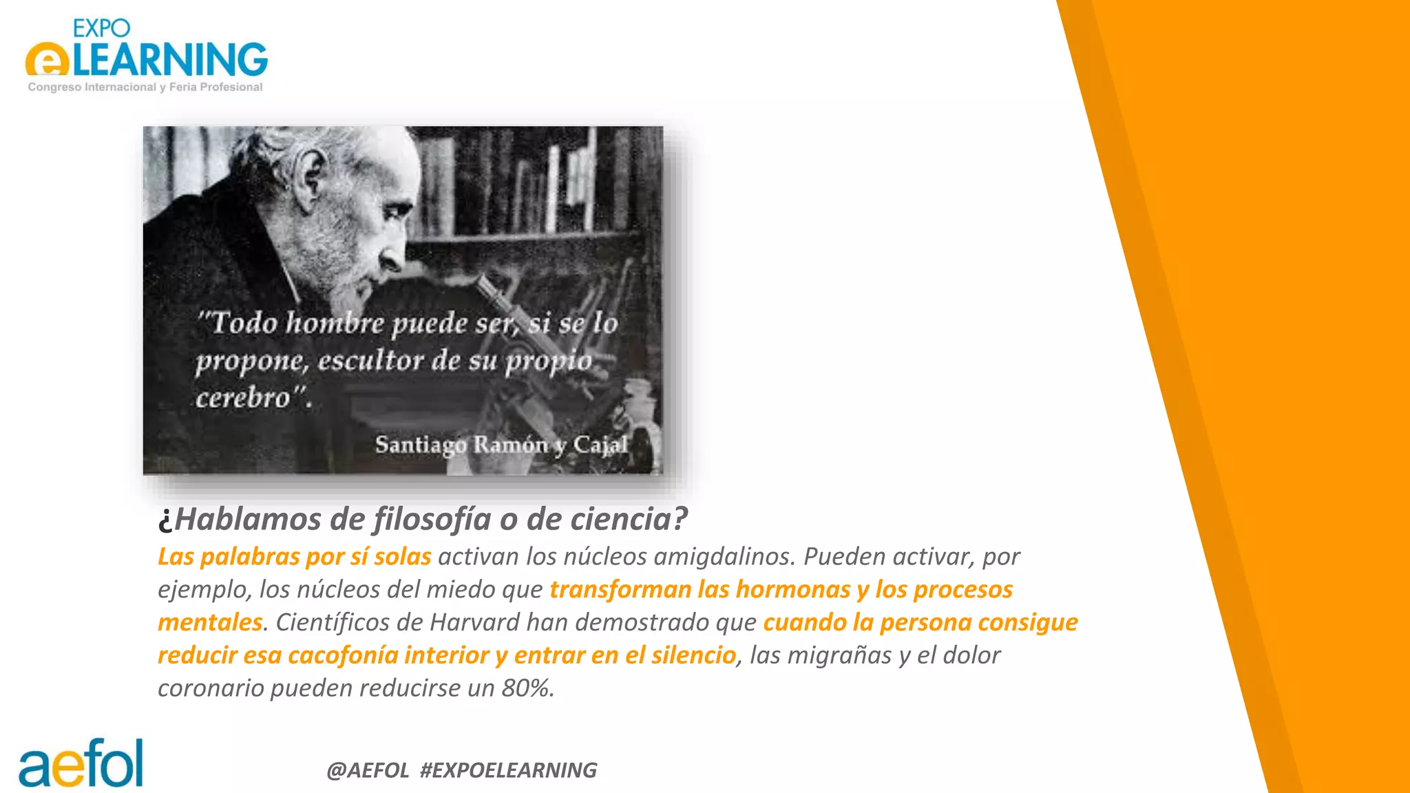 “
@AEFOL #EXPOELEARNING
¿Hablamos de filosofía o de ciencia?
Las palabras por sí solas activan los núcleos amigdalinos. Pueden activar, por
ejemplo, los núcleos del miedo que transforman las hormonas y los procesos
mentales. Científicos de Harvard han demostrado que cuando la persona consigue
reducir esa cacofonía interior y entrar en el silencio, las migrañas y el dolor
coronario pueden reducirse un 80%.
 