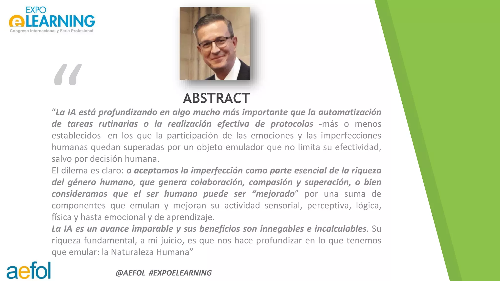 “
@AEFOL #EXPOELEARNING
ABSTRACT
“La IA está profundizando en algo mucho más importante que la automatización
de tareas rutinarias o la realización efectiva de protocolos -más o menos
establecidos- en los que la participación de las emociones y las imperfecciones
humanas quedan superadas por un objeto emulador que no limita su efectividad,
salvo por decisión humana.
El dilema es claro: o aceptamos la imperfección como parte esencial de la riqueza
del género humano, que genera colaboración, compasión y superación, o bien
consideramos que el ser humano puede ser “mejorado” por una suma de
componentes que emulan y mejoran su actividad sensorial, perceptiva, lógica,
física y hasta emocional y de aprendizaje.
La IA es un avance imparable y sus beneficios son innegables e incalculables. Su
riqueza fundamental, a mi juicio, es que nos hace profundizar en lo que tenemos
que emular: la Naturaleza Humana”
 