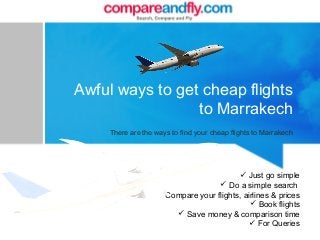 Awful ways to get cheap flights
to Marrakech
There are the ways to find your cheap flights to Marrakech
 Just go simple
 Do a simple search
 Compare your flights, airlines & prices
 Book flights
 Save money & comparison time
 For Queries
 