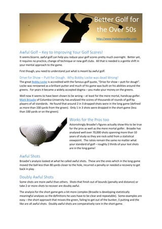 [Grab your reader’s attention with a
great quote from the document or
use this space to emphasize a key
point. To place this text box
anywhere on the page, just drag it.]
Better Golf for
the Over 50s
http://www.thebettergolfer.com
Awful Golf – Key to Improving Your Golf Scores!
It seems bizarre, awful golf can help you reduce your golf scores pretty much overnight. Better yet,
it requires no practice, change of technique or new golf clubs. All that is needed is a gentle shift in
your mental approach to the game.
First though, you need to understand just what is meant by awful golf.
Drive for Show – Putt for Dough. Why Bobby Locke was dead Wrong!
The great Bobby Locke is accredited with the famous golf quote, “Drive for show – putt for dough”.
Locke was renowned as a brilliant putter and much of his game was built on his abilities around the
greens. For years it became a widely accepted dogma – you make your money on the greens.
Well now it seems to have been shown to be wrong – at least for the mere mortal, handicap golfer.
Mark Broadie of Columbia University has analysed the scores of thousands of rounds of golf by
players of all standards. He found that around 2 in 3 dropped shots were in the long game (defined
as more than 100 yards from the green). Only 1 in 3 shots were dropped in the short game (less
than 100 yards or on the green).
Works for the Pros too
Astonishingly Broadie’s figures actually show this to be true
for the pros as well as the mere mortal golfer. Broadie has
analysed well over 70,000 shots spanning more than 10
years of study so they are rock solid from a statistical
viewpoint. The ratios remain the same no matter what
your standard of golf – roughly 2 thirds of your lost shots
are in the long game!
Awful Shots
Broadie’s analysis looked at what he called awful shots. These are the ones which in the long game
moved the ball less than 80 yards closer to the hole, incurred a penalty or needed a recovery to get
back in play.
Doubly Awful Shots
Some shots are more awful than others. Shots that finish out of bounds (penalty and distance) or
take 2 or more shots to recover are doubly awful.
The analysis for the short game gets a bit more complex (Broadie is developing statistically
meaningful analyses so the definitions he uses have to be clear and repeatable). Some examples are
easy – the short approach that misses the green, failing to get out of the bunker, 3 putting and the
like are all awful shots. Doubly awful shots are comparatively rare in the short game.
 