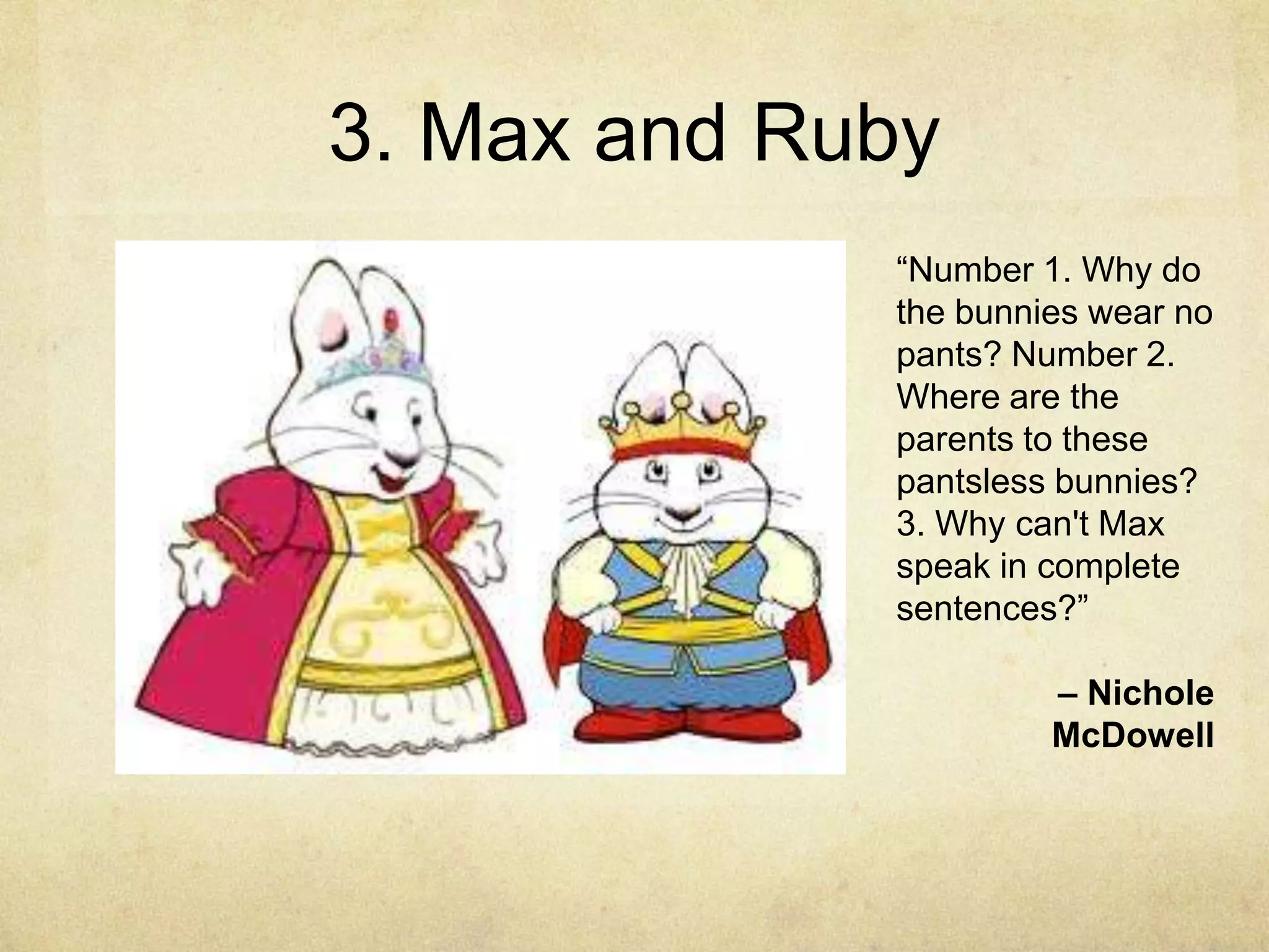 3. Max and Ruby
             “Number 1. Why do
             the bunnies wear no
             pants? Number 2.
             Where are the
             parents to these
             pantsless bunnies?
             3. Why can't Max
             speak in complete
             sentences?”

                      – Nichole
                      McDowell
 