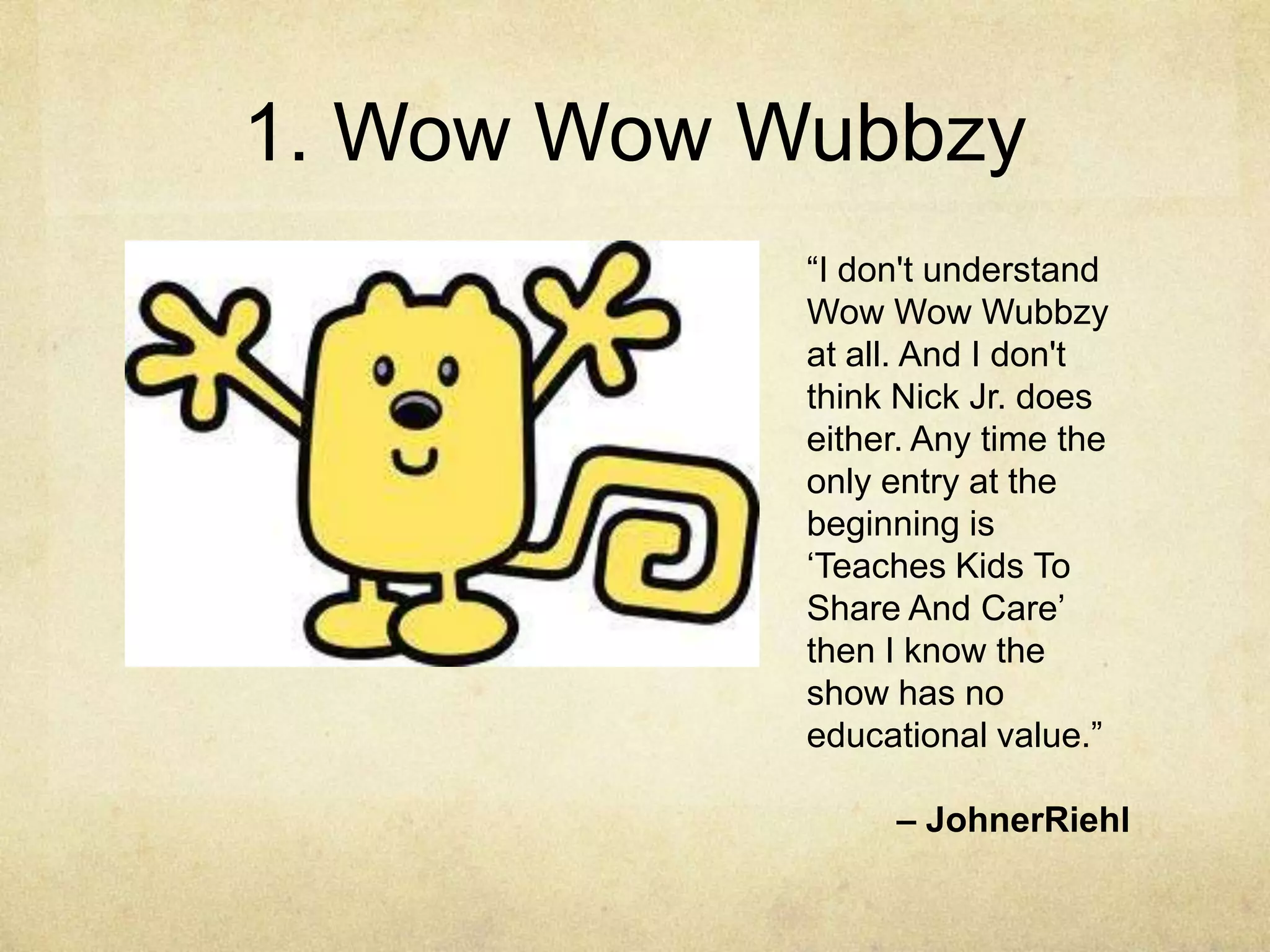 1. Wow Wow Wubbzy
            “I don't understand
            Wow Wow Wubbzy
            at all. And I don't
            think Nick Jr. does
            either. Any time the
            only entry at the
            beginning is
            „Teaches Kids To
            Share And Care‟
            then I know the
            show has no
            educational value.”

                 – JohnerRiehl
 