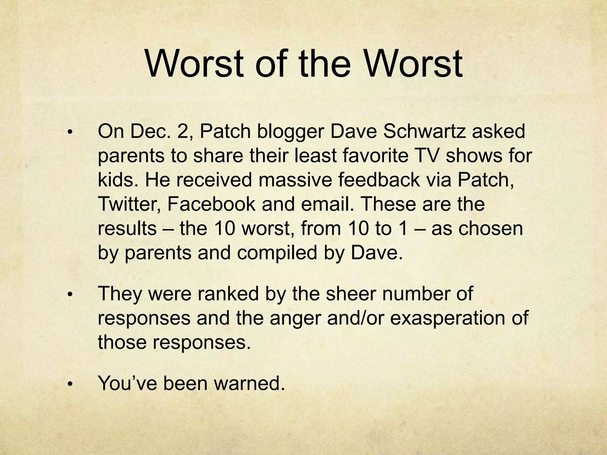 Worst of the Worst
•   On Dec. 2, Patch blogger Dave Schwartz asked
    parents to share their least favorite TV shows for
    kids. He received massive feedback via Patch,
    Twitter, Facebook and email. These are the
    results – the 10 worst, from 10 to 1 – as chosen
    by parents and compiled by Dave.

•   They were ranked by the sheer number of
    responses and the anger and/or exasperation of
    those responses.

•   You‟ve been warned.
 