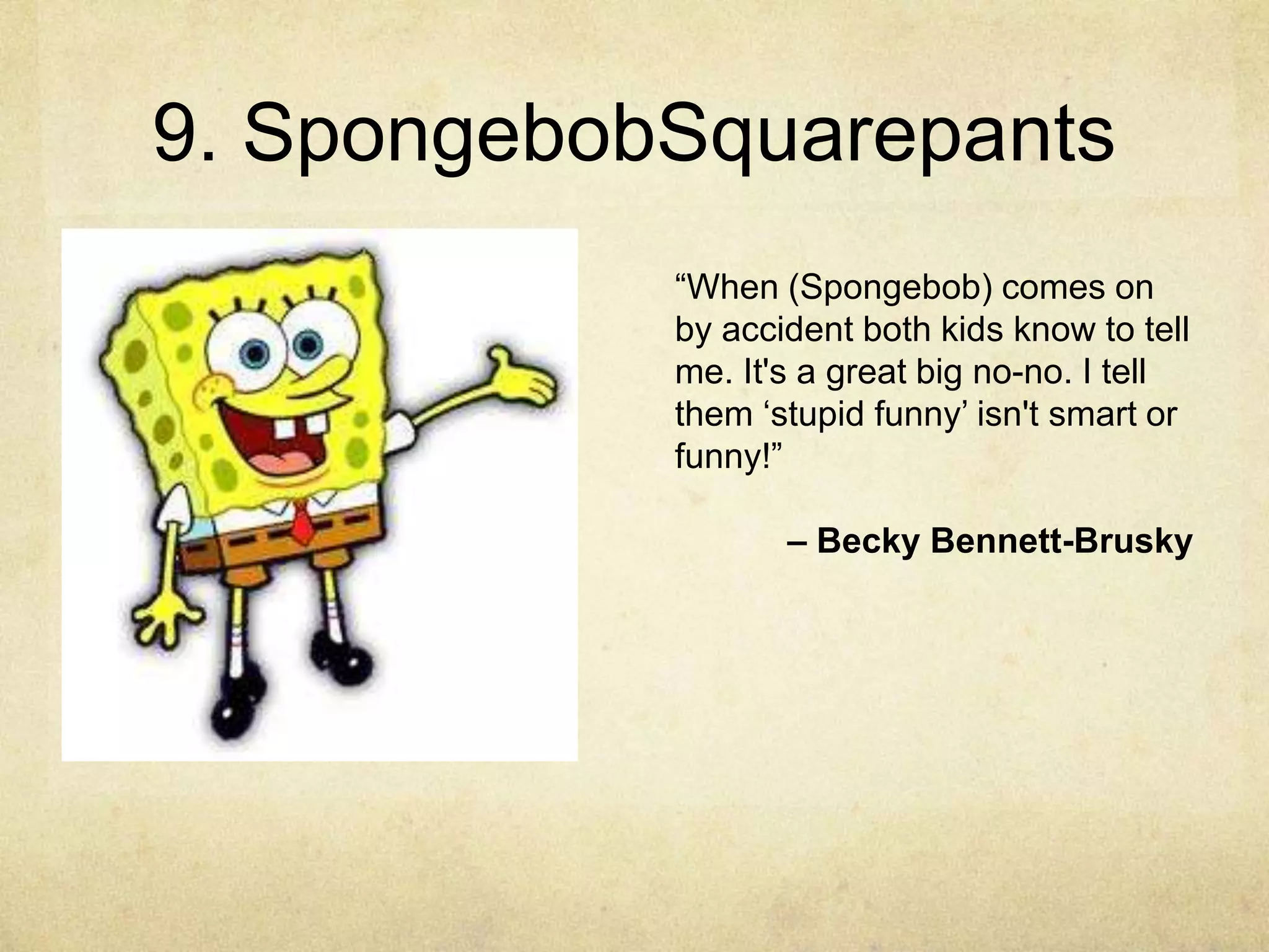 9. SpongebobSquarepants
            “When (Spongebob) comes on
            by accident both kids know to tell
            me. It's a great big no-no. I tell
            them „stupid funny‟ isn't smart or
            funny!”

                   – Becky Bennett-Brusky
 