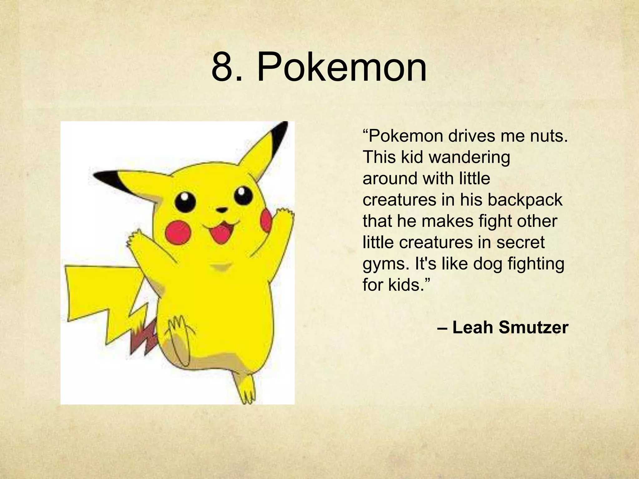 8. Pokemon
      “Pokemon drives me nuts.
      This kid wandering
      around with little
      creatures in his backpack
      that he makes fight other
      little creatures in secret
      gyms. It's like dog fighting
      for kids.”

                – Leah Smutzer
 