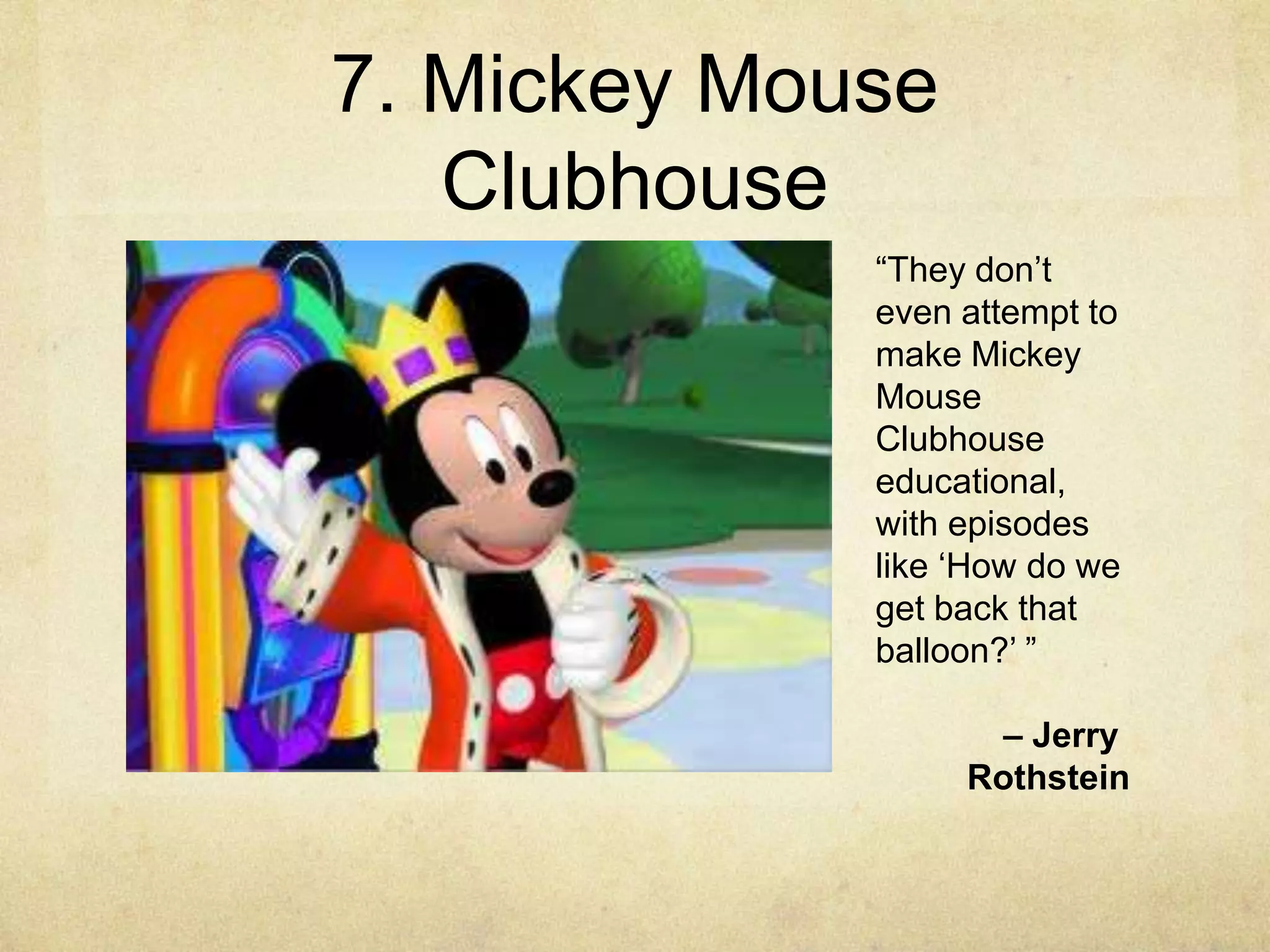 7. Mickey Mouse
   Clubhouse
             “They don‟t
             even attempt to
             make Mickey
             Mouse
             Clubhouse
             educational,
             with episodes
             like „How do we
             get back that
             balloon?‟ ”

                   – Jerry
                  Rothstein
 